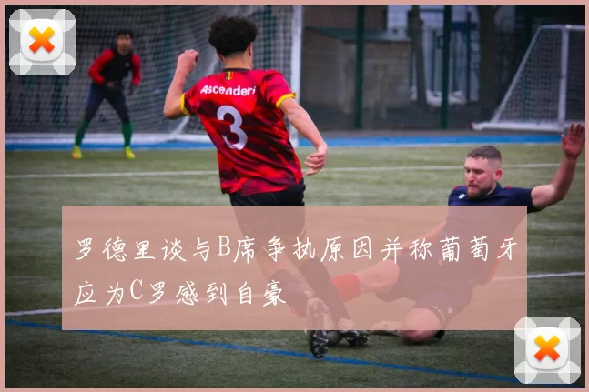 罗德里谈与B席争执原因并称葡萄牙应为C罗感到自豪