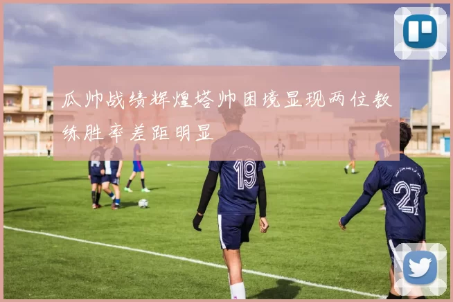瓜帅战绩辉煌塔帅困境显现两位教练胜率差距明显