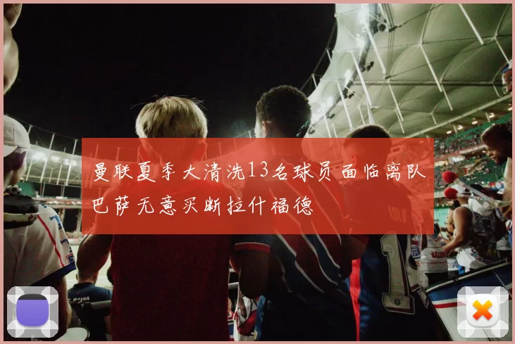 曼联夏季大清洗13名球员面临离队巴萨无意买断拉什福德