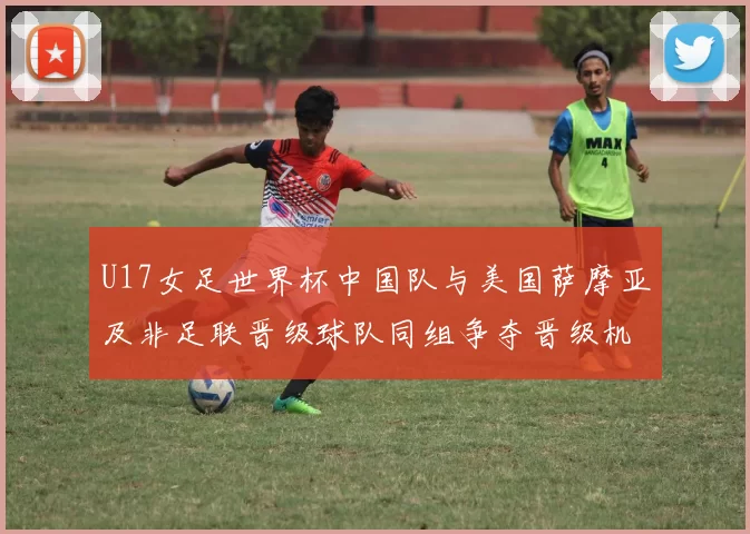 U17女足世界杯中国队与美国萨摩亚及非足联晋级球队同组争夺晋级机会