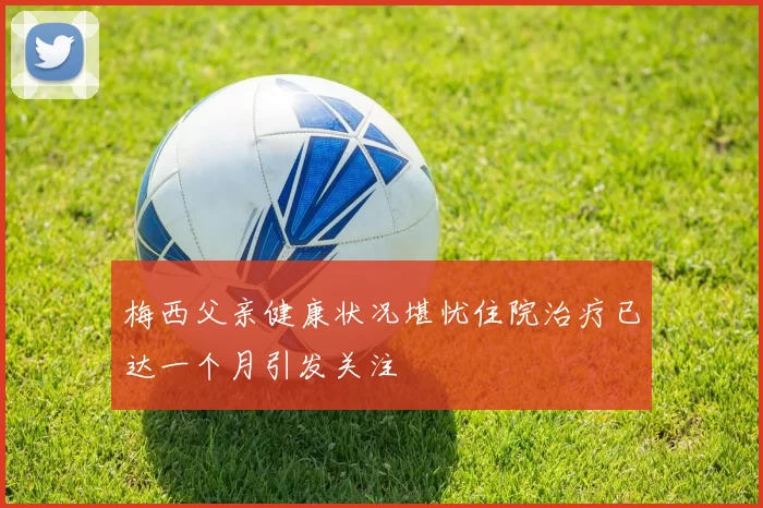 梅西父亲健康状况堪忧住院治疗已达一个月引发关注