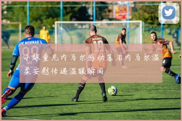 小球童见内马尔感动落泪内马尔温柔安慰传递温暖瞬间