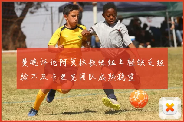 曼晚评论阿莫林教练组年轻缺乏经验不及卡里克团队成熟稳重