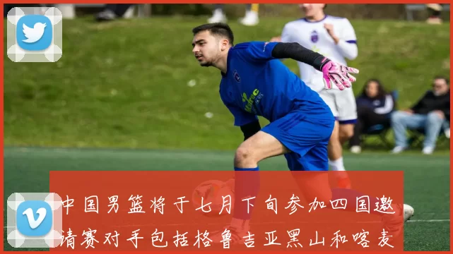 中国男篮将于七月下旬参加四国邀请赛对手包括格鲁吉亚黑山和喀麦隆