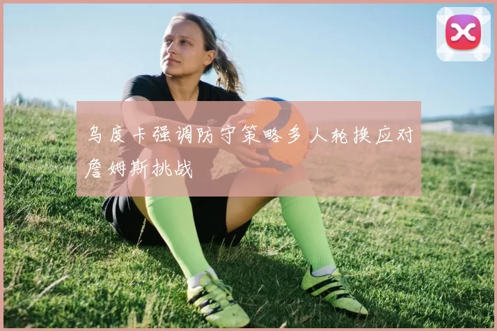 乌度卡强调防守策略多人轮换应对詹姆斯挑战