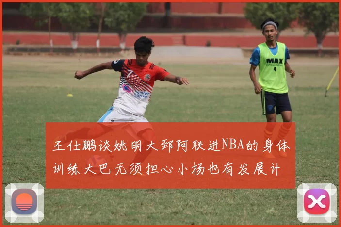 王仕鹏谈姚明大郅阿联进NBA的身体训练大巴无须担心小杨也有发展计划