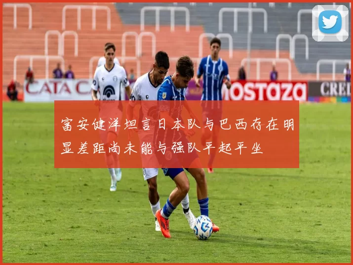富安健洋坦言日本队与巴西存在明显差距尚未能与强队平起平坐