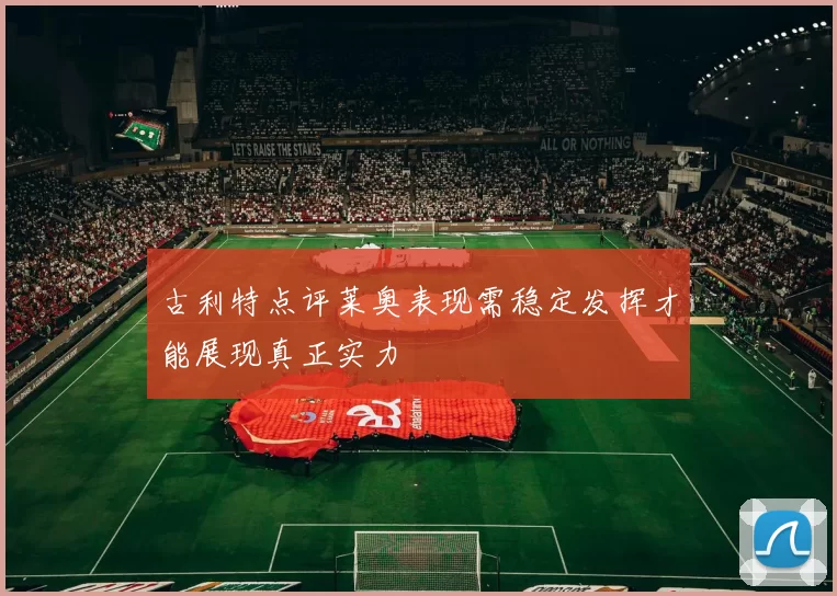 古利特点评莱奥表现需稳定发挥才能展现真正实力