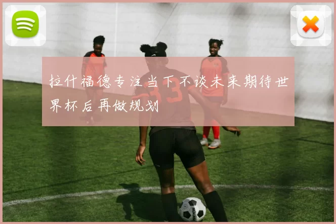 拉什福德专注当下不谈未来期待世界杯后再做规划