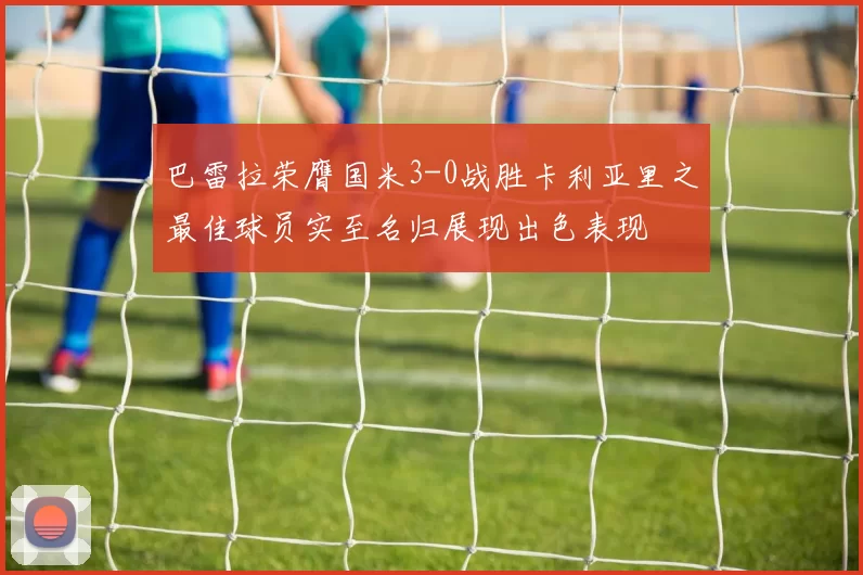 巴雷拉荣膺国米3-0战胜卡利亚里之最佳球员实至名归展现出色表现