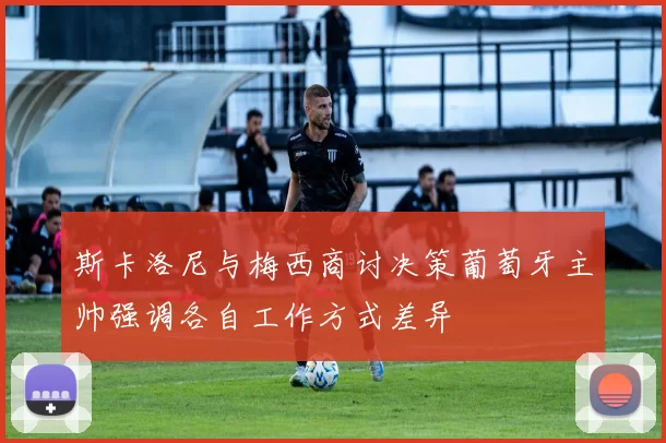 斯卡洛尼与梅西商讨决策葡萄牙主帅强调各自工作方式差异