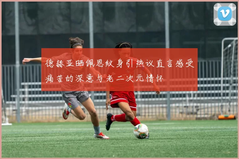 德赫亚晒佩恩纹身引热议直言感受痛苦的深意与老二次元情怀