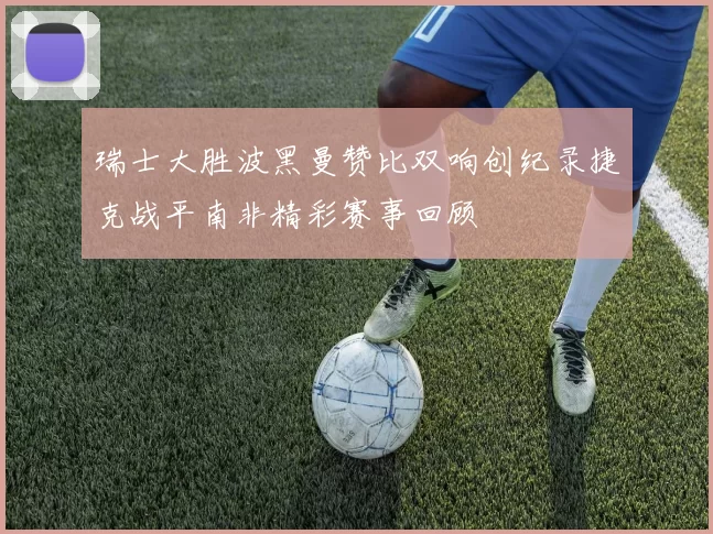 瑞士大胜波黑曼赞比双响创纪录捷克战平南非精彩赛事回顾