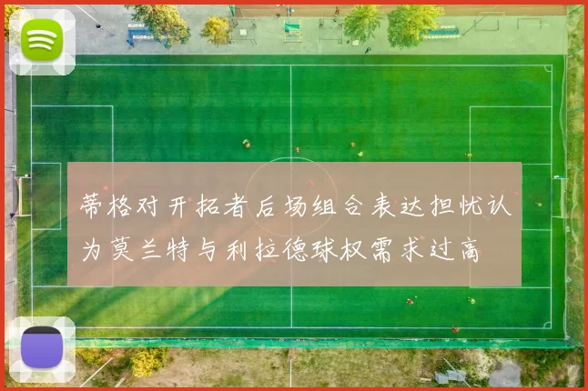 蒂格对开拓者后场组合表达担忧认为莫兰特与利拉德球权需求过高