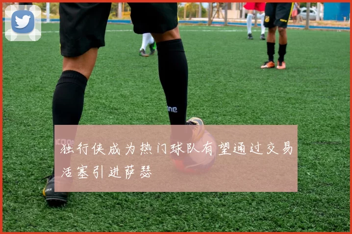 独行侠成为热门球队有望通过交易活塞引进萨瑟