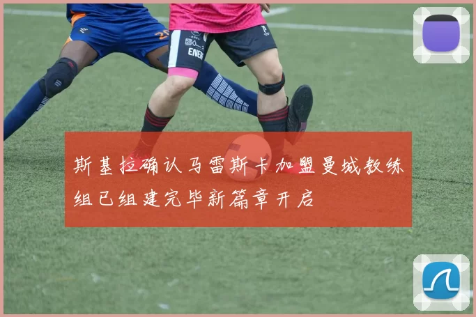 斯基拉确认马雷斯卡加盟曼城教练组已组建完毕新篇章开启