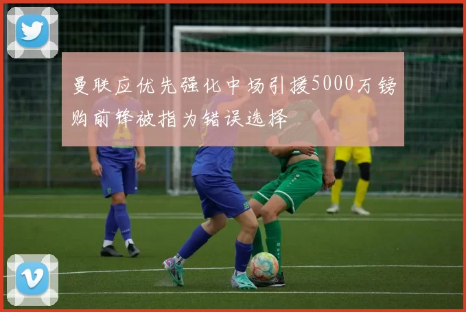 曼联应优先强化中场引援5000万镑购前锋被指为错误选择