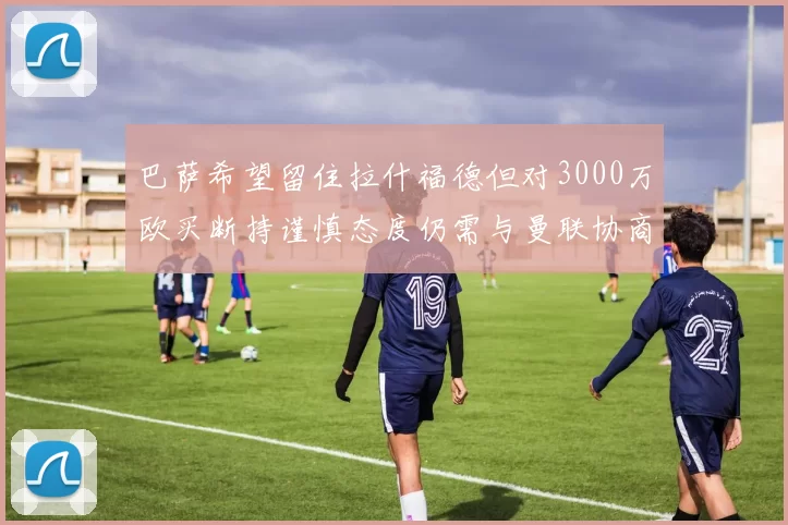 巴萨希望留住拉什福德但对3000万欧买断持谨慎态度仍需与曼联协商