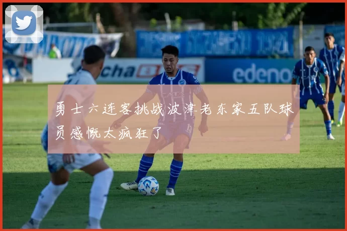勇士六连客挑战波津老东家五队球员感慨太疯狂了