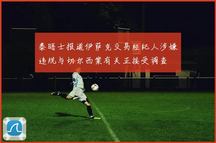 泰晤士报道伊萨克交易经纪人涉嫌违规与切尔西案有关正接受调查