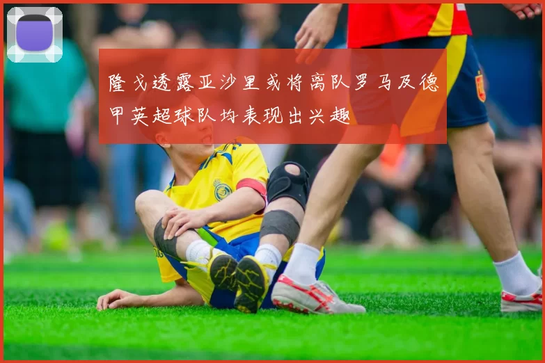 隆戈透露亚沙里或将离队罗马及德甲英超球队均表现出兴趣