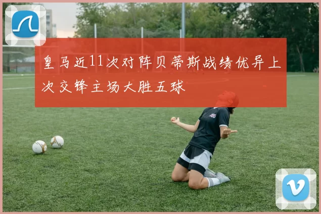 皇马近11次对阵贝蒂斯战绩优异上次交锋主场大胜五球
