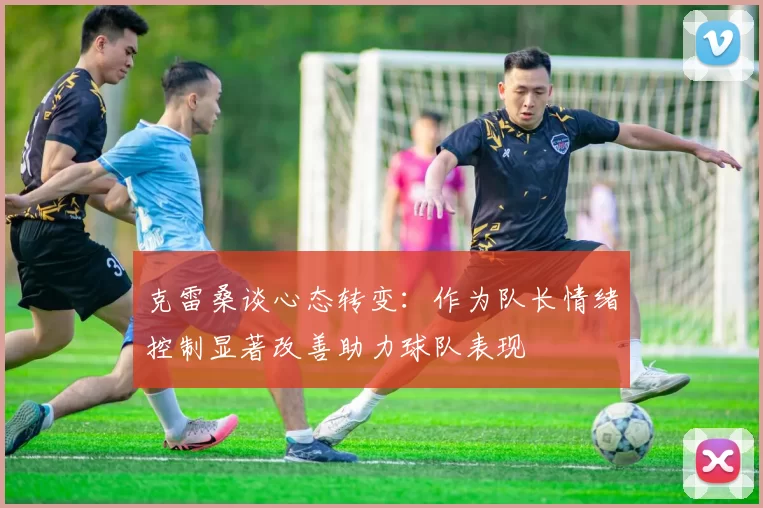 克雷桑谈心态转变：作为队长情绪控制显著改善助力球队表现