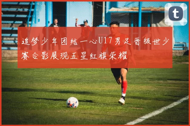 追梦少年团结一心U17男足晋级世少赛合影展现五星红旗荣耀