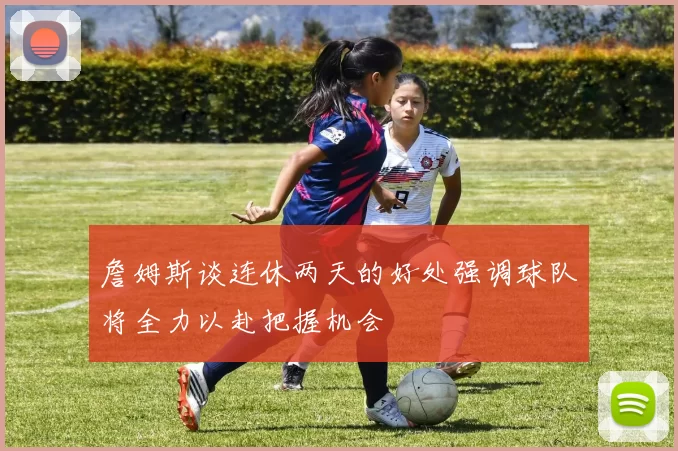 詹姆斯谈连休两天的好处强调球队将全力以赴把握机会