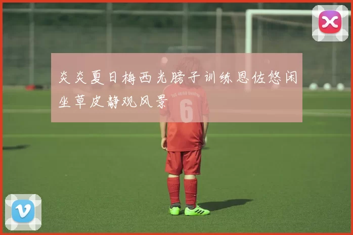 炎炎夏日梅西光膀子训练恩佐悠闲坐草皮静观风景