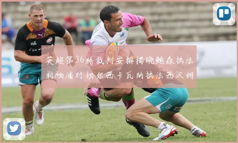 英超第36轮裁判安排揭晓鲍森执法利物浦对切尔西卡瓦纳执法西汉姆对阿森纳