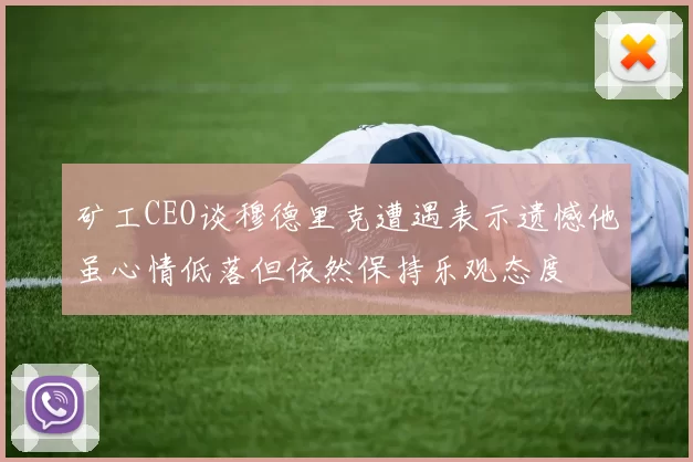 矿工CEO谈穆德里克遭遇表示遗憾他虽心情低落但依然保持乐观态度